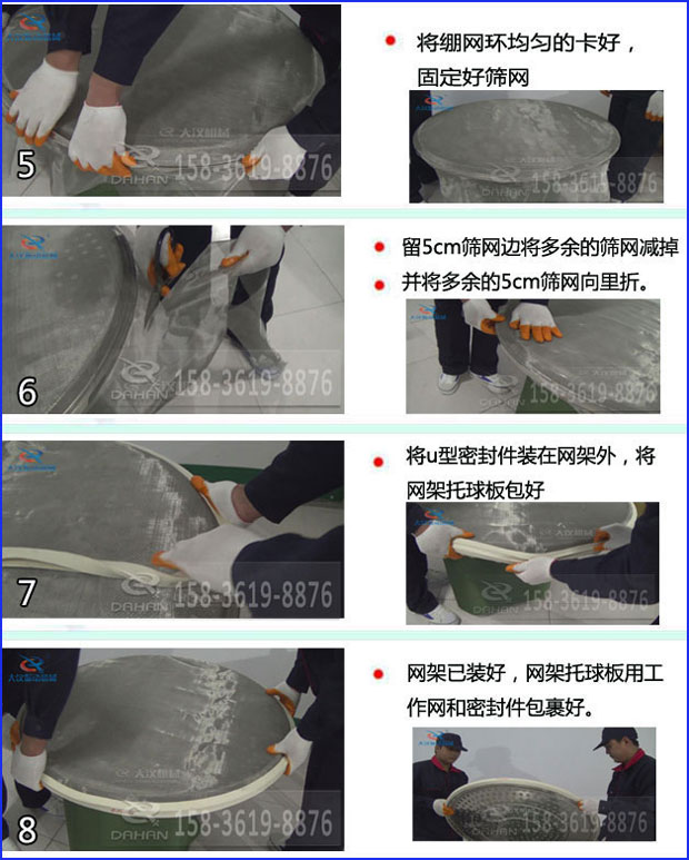 第五步：將旋振篩繃網(wǎng)環(huán)均勻的卡好固定好篩網(wǎng)第六步：留5cm篩網(wǎng)邊將多余的篩網(wǎng)減掉，并將多余的5cm篩網(wǎng)向里折第七步：將u型密封件裝在網(wǎng)架外，將網(wǎng)架托球板包好第八步：網(wǎng)架已裝好，網(wǎng)架托球板用工作網(wǎng)和密封件包裹好。